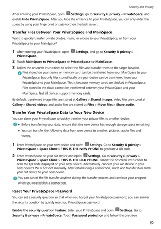 After entering your PrivateSpace, open Settings, go to Security & privacy > PrivateSpace, and
enable Hide PrivateSpace. After you hide the entrance to your PrivateSpace, you can only enter the
space by using your fingerprint or password on the lock screen.
Transfer Files Between Your PrivateSpace and MainSpace
Want to quickly transfer private photos, music, or videos to your PrivateSpace, or from your
PrivateSpace to your MainSpace?
1 After entering your PrivateSpace, open Settings, and go to Security & privacy >
PrivateSpace.
2 Touch MainSpace to PrivateSpace or PrivateSpace to MainSpace.
3 Follow the onscreen instructions to select the files and transfer them to the target location.
Files stored on your device or memory card can be transferred from your MainSpace to your
PrivateSpace, but only files stored locally on your device can be transferred from your
PrivateSpace to your MainSpace. This is because memory cards are blocked in PrivateSpace.
Files stored in the cloud cannot be transferred between your PrivateSpace and your
MainSpace. Not all devices support memory cards.
By default, transferred image files are stored at Gallery > Shared images, video files are stored at
Gallery > Shared videos, and audio files are stored at Files > Move files > Share audio.
Transfer Your PrivateSpace Data to Your New Device
You can clone your PrivateSpace to quickly transfer your private files to another device.
l Before transferring your data, ensure that the new device has enough storage space remaining.
l You can transfer the following data from one device to another: pictures, audio files and
videos.
1 Enter PrivateSpace on your new device and open Settings. Go to Security & privacy >
PrivateSpace > Space Clone > THIS IS THE NEW PHONE to generate a QR code.
2 Enter PrivateSpace on your old device and open Settings. Go to Security & privacy >
PrivateSpace > Space Clone > THIS IS THE OLD PHONE. Follow the onscreen instructions to
scan the QR code displayed on your new device. Alternatively, connect your old device to your
new device's Wi-Fi hotspot manually. After establishing a connection, select and transfer data from
your old device to your new device.
You can cancel the file transfer anytime during the transfer process and continue your progress
when you re-establish a connection.
Reset Your PrivateSpace Password
You can set a security question so that when you forget your PrivateSpace password, you can answer
the security question to quickly reset you PrivateSpace password.
Enable the security question feature: Enter your PrivateSpace and open Settings. Go to
Security & privacy > PrivateSpace. Touch Password protection and follow the onscreen
Security and Privacy
85
 