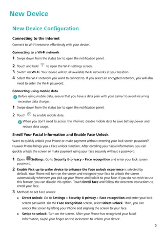 New Device
New Device Configuration
Connecting to the Internet
Connect to Wi-Fi networks effortlessly with your device.
Connecting to a Wi-Fi network
1 Swipe down from the status bar to open the notification panel.
2 Touch and hold to open the Wi-Fi settings screen.
3 Switch on Wi-Fi. Your device will list all available Wi-Fi networks at your location.
4 Select the Wi-Fi network you want to connect to. If you select an encrypted network, you will also
need to enter the Wi-Fi password.
Connecting using mobile data
Before using mobile data, ensure that you have a data plan with your carrier to avoid incurring
excessive data charges.
1 Swipe down from the status bar to open the notification panel.
2 Touch to enable mobile data.
When you don't need to access the Internet, disable mobile data to save battery power and
reduce data usage.
Enroll Your Facial Information and Enable Face Unlock
Want to quickly unlock your Phone or make payment without entering your lock screen password?
Huawei Phone brings you a Face unlock function. After enrolling your facial information, you can
quickly unlock the screen or make payment using your face securely without a password.
1 Open Settings. Go to Security & privacy > Face recognition and enter your lock screen
password.
2 Enable Pick up to wake device to enhance the Face unlock experience is selected by
default. Your Phone will turn on the screen and recognize your face to unlock the screen
automatically whenever you pick up your Phone and hold it to your face. If you do not wish to use
this feature, you can disable this option. Touch Enroll face and follow the onscreen instructions to
enroll your face.
3 Methods to set Face unlock:
l Direct unlock: Go to Settings > Security & privacy > Face recognition and enter your lock
screen password. On the Face recognition screen, select Direct unlock. Then, you can
unlock the screen by lifting your Phone and aligning the screen to your face.
l Swipe to unlock: Turn on the screen. After your Phone has recognized your facial
information, swipe your finger on the lockscreen to unlock your device.
5
 