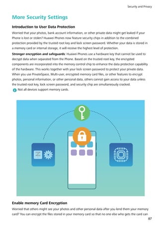 More Security Settings
Introduction to User Data Protection
Worried that your photos, bank account information, or other private data might get leaked if your
Phone is lost or stolen? Huawei Phones now feature security chips in addition to the combined
protection provided by the trusted root key and lock screen password. Whether your data is stored in
a memory card or internal storage, it will receive the highest level of protection.
Stronger encryption and safeguards: Huawei Phones use a hardware key that cannot be used to
decrypt data when separated from the Phone. Based on the trusted root key, the encrypted
components are incorporated into the memory control chip to enhance the data protection capability
of the hardware. This works together with your lock screen password to protect your private data.
When you use PrivateSpace, Multi-user, encrypted memory card files, or other features to encrypt
photos, personal information, or other personal data, others cannot gain access to your data unless
the trusted root key, lock screen password, and security chip are simultaneously cracked.
Not all devices support memory cards.
Enable memory Card Encryption
Worried that others might see your photos and other personal data after you lend them your memory
card? You can encrypt the files stored in your memory card so that no one else who gets the card can
Security and Privacy
87
 