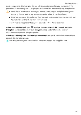 access your personal data. Encrypted files can only be viewed and used on your own device. Other
people can use the memory card's storage space, but cannot view the content of any encrypted files.
l Do not restart your Phone or remove your memory card during the encryption or decryption
process, as this may result in encryption or decryption failure, or even loss of data.
l Before encrypting your files, make sure there is enough storage space in the memory card, and
that neither the card nor its files have been damaged.
l Memory card encryption and decryption is available only to the device owner.
To encrypt a memory card: Open Settings. Go to Security & privacy > More settings >
Encryption and credentials, then touch Encrypt memory card and follow the onscreen
instructions to complete the encryption process.
To decrypt a memory card: Touch Decrypt memory card and follow the onscreen instructions to
complete the decryption process.
Formatting a memory card will clear all the data stored inside it and decrypt the card.
Security and Privacy
88
 