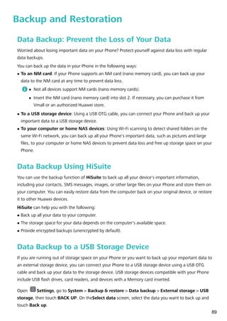 Backup and Restoration
Data Backup: Prevent the Loss of Your Data
Worried about losing important data on your Phone? Protect yourself against data loss with regular
data backups.
You can back up the data in your Phone in the following ways:
l To an NM card: If your Phone supports an NM card (nano memory card), you can back up your
data to the NM card at any time to prevent data loss.
l Not all devices support NM cards (nano memory cards).
l Insert the NM card (nano memory card) into slot 2. If necessary, you can purchase it from
Vmall or an authorized Huawei store.
l To a USB storage device: Using a USB OTG cable, you can connect your Phone and back up your
important data to a USB storage device.
l To your computer or home NAS devices: Using Wi-Fi scanning to detect shared folders on the
same Wi-Fi network, you can back up all your Phone's important data, such as pictures and large
files, to your computer or home NAS devices to prevent data loss and free up storage space on your
Phone.
Data Backup Using HiSuite
You can use the backup function of HiSuite to back up all your device's important information,
including your contacts, SMS messages, images, or other large files on your Phone and store them on
your computer. You can easily restore data from the computer back on your original device, or restore
it to other Huawei devices.
HiSuite can help you with the following:
l Back up all your data to your computer.
l The storage space for your data depends on the computer's available space.
l Provide encrypted backups (unencrypted by default).
Data Backup to a USB Storage Device
If you are running out of storage space on your Phone or you want to back up your important data to
an external storage device, you can connect your Phone to a USB storage device using a USB OTG
cable and back up your data to the storage device. USB storage devices compatible with your Phone
include USB flash drives, card readers, and devices with a Memory card inserted.
Open Settings, go to System > Backup & restore > Data backup > External storage > USB
storage, then touch BACK UP. On theSelect data screen, select the data you want to back up and
touch Back up.
89
 