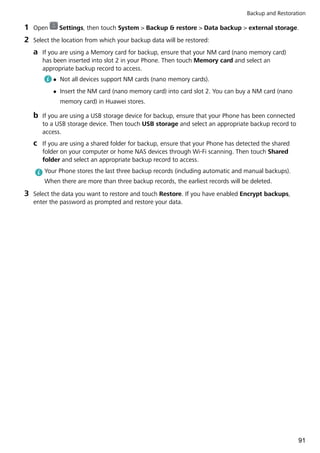 1 Open Settings, then touch System > Backup & restore > Data backup > external storage.
2 Select the location from which your backup data will be restored:
a If you are using a Memory card for backup, ensure that your NM card (nano memory card)
has been inserted into slot 2 in your Phone. Then touch Memory card and select an
appropriate backup record to access.
l Not all devices support NM cards (nano memory cards).
l Insert the NM card (nano memory card) into card slot 2. You can buy a NM card (nano
memory card) in Huawei stores.
b If you are using a USB storage device for backup, ensure that your Phone has been connected
to a USB storage device. Then touch USB storage and select an appropriate backup record to
access.
c If you are using a shared folder for backup, ensure that your Phone has detected the shared
folder on your computer or home NAS devices through Wi-Fi scanning. Then touch Shared
folder and select an appropriate backup record to access.
Your Phone stores the last three backup records (including automatic and manual backups).
When there are more than three backup records, the earliest records will be deleted.
3 Select the data you want to restore and touch Restore. If you have enabled Encrypt backups,
enter the password as prompted and restore your data.
Backup and Restoration
91
 