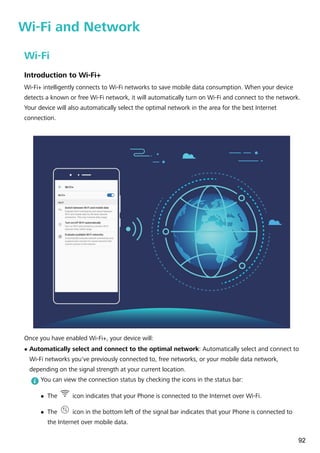 Wi-Fi and Network
Wi-Fi
Introduction to Wi-Fi+
Wi-Fi+ intelligently connects to Wi-Fi networks to save mobile data consumption. When your device
detects a known or free Wi-Fi network, it will automatically turn on Wi-Fi and connect to the network.
Your device will also automatically select the optimal network in the area for the best Internet
connection.
Once you have enabled Wi-Fi+, your device will:
l Automatically select and connect to the optimal network: Automatically select and connect to
Wi-Fi networks you've previously connected to, free networks, or your mobile data network,
depending on the signal strength at your current location.
You can view the connection status by checking the icons in the status bar:
l The icon indicates that your Phone is connected to the Internet over Wi-Fi.
l The icon in the bottom left of the signal bar indicates that your Phone is connected to
the Internet over mobile data.
92
 