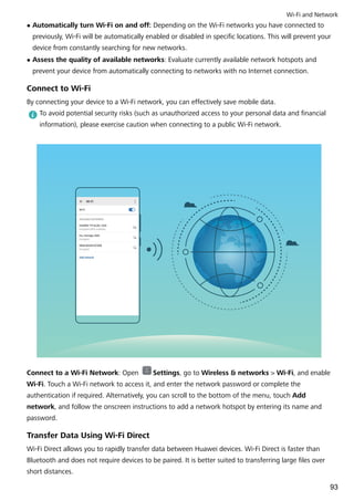 l Automatically turn Wi-Fi on and off: Depending on the Wi-Fi networks you have connected to
previously, Wi-Fi will be automatically enabled or disabled in specific locations. This will prevent your
device from constantly searching for new networks.
l Assess the quality of available networks: Evaluate currently available network hotspots and
prevent your device from automatically connecting to networks with no Internet connection.
Connect to Wi-Fi
By connecting your device to a Wi-Fi network, you can effectively save mobile data.
To avoid potential security risks (such as unauthorized access to your personal data and financial
information), please exercise caution when connecting to a public Wi-Fi network.
Connect to a Wi-Fi Network: Open Settings, go to Wireless & networks > Wi-Fi, and enable
Wi-Fi. Touch a Wi-Fi network to access it, and enter the network password or complete the
authentication if required. Alternatively, you can scroll to the bottom of the menu, touch Add
network, and follow the onscreen instructions to add a network hotspot by entering its name and
password.
Transfer Data Using Wi-Fi Direct
Wi-Fi Direct allows you to rapidly transfer data between Huawei devices. Wi-Fi Direct is faster than
Bluetooth and does not require devices to be paired. It is better suited to transferring large files over
short distances.
Wi-Fi and Network
93
 
