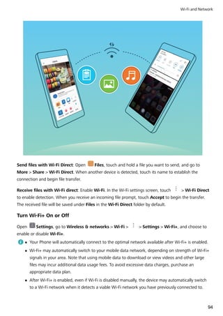 Send files with Wi-Fi Direct: Open Files, touch and hold a file you want to send, and go to
More > Share > Wi-Fi Direct. When another device is detected, touch its name to establish the
connection and begin file transfer.
Receive files with Wi-Fi direct: Enable Wi-Fi. In the Wi-Fi settings screen, touch > Wi-Fi Direct
to enable detection. When you receive an incoming file prompt, touch Accept to begin the transfer.
The received file will be saved under Files in the Wi-Fi Direct folder by default.
Turn Wi-Fi+ On or Off
Open Settings, go to Wireless & networks > Wi-Fi > > Settings > Wi-Fi+, and choose to
enable or disable Wi-Fi+.
l Your Phone will automatically connect to the optimal network available after Wi-Fi+ is enabled.
l Wi-Fi+ may automatically switch to your mobile data network, depending on strength of Wi-Fi+
signals in your area. Note that using mobile data to download or view videos and other large
files may incur additional data usage fees. To avoid excessive data charges, purchase an
appropriate data plan.
l After Wi-Fi+ is enabled, even if Wi-Fi is disabled manually, the device may automatically switch
to a Wi-Fi network when it detects a viable Wi-Fi network you have previously connected to.
Wi-Fi and Network
94
 