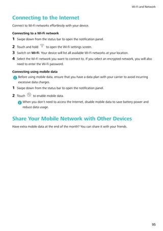 Connecting to the Internet
Connect to Wi-Fi networks effortlessly with your device.
Connecting to a Wi-Fi network
1 Swipe down from the status bar to open the notification panel.
2 Touch and hold to open the Wi-Fi settings screen.
3 Switch on Wi-Fi. Your device will list all available Wi-Fi networks at your location.
4 Select the Wi-Fi network you want to connect to. If you select an encrypted network, you will also
need to enter the Wi-Fi password.
Connecting using mobile data
Before using mobile data, ensure that you have a data plan with your carrier to avoid incurring
excessive data charges.
1 Swipe down from the status bar to open the notification panel.
2 Touch to enable mobile data.
When you don't need to access the Internet, disable mobile data to save battery power and
reduce data usage.
Share Your Mobile Network with Other Devices
Have extra mobile data at the end of the month? You can share it with your friends.
Wi-Fi and Network
95
 