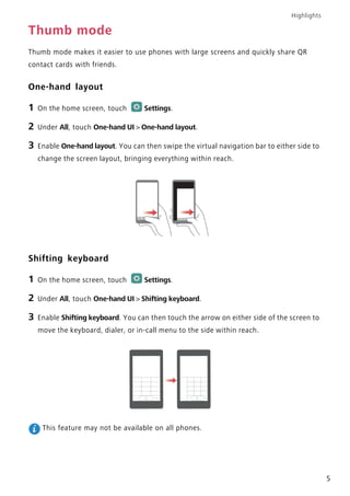 Highlights
5
Thumb mode
Thumb mode makes it easier to use phones with large screens and quickly share QR
contact cards with friends.
One-hand layout
1 On the home screen, touch Settings.
2 Under All, touch One-hand UI > One-hand layout.
3 Enable One-hand layout. You can then swipe the virtual navigation bar to either side to
change the screen layout, bringing everything within reach.
Shifting keyboard
1 On the home screen, touch Settings.
2 Under All, touch One-hand UI > Shifting keyboard.
3 Enable Shifting keyboard. You can then touch the arrow on either side of the screen to
move the keyboard, dialer, or in-call menu to the side within reach.
This feature may not be available on all phones.
 
