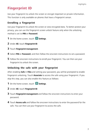 Highlights
7
Fingerprint ID
Use your fingerprint to unlock the screen or encrypt important or private information.
This function is only available on phones that have a fingerprint sensor.
Enrolling a fingerprint
Use your fingerprint to unlock the screen or view encrypted data. To better protect your
privacy, you can use the fingerprint screen unlock feature only when the unlocking
method is set to PIN or Password.
1 On the home screen, touch Settings.
2 Under All, touch Fingerprint ID.
3 Touch Fingerprint management.
4 Select PIN or Password, and then follow the onscreen instructions to set a password.
5 Follow the onscreen instructions to enroll your fingerprint. You can then use your
fingerprint to unlock the screen.
Unlocking the safe with your fingerprint
After enabling Safe in Files and setting your password, you will be prompted to enable
fingerprint unlocking. Touch Associate to access the safe using your fingerprint. If you
skip this step, you can also enable this feature as follows:
1 On the home screen, touch Settings.
2 Under All, touch Fingerprint ID.
3 Touch Fingerprint management and follow the onscreen instructions to enter your
password.
4 Touch Access safe and follow the onscreen instructions to enter the password for the
safe. You can then use your fingerprint to access the safe.
 