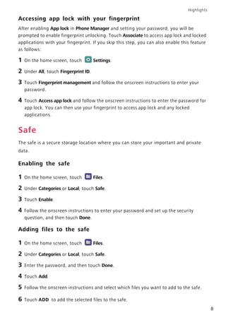 Highlights
8
Accessing app lock with your fingerprint
After enabling App lock in Phone Manager and setting your password, you will be
prompted to enable fingerprint unlocking. Touch Associate to access app lock and locked
applications with your fingerprint. If you skip this step, you can also enable this feature
as follows:
1 On the home screen, touch Settings.
2 Under All, touch Fingerprint ID.
3 Touch Fingerprint management and follow the onscreen instructions to enter your
password.
4 Touch Access app lock and follow the onscreen instructions to enter the password for
app lock. You can then use your fingerprint to access app lock and any locked
applications.
Safe
The safe is a secure storage location where you can store your important and private
data.
Enabling the safe
1 On the home screen, touch Files.
2 Under Categories or Local, touch Safe.
3 Touch Enable.
4 Follow the onscreen instructions to enter your password and set up the security
question, and then touch Done.
Adding files to the safe
1 On the home screen, touch Files.
2 Under Categories or Local, touch Safe.
3 Enter the password, and then touch Done.
4 Touch Add.
5 Follow the onscreen instructions and select which files you want to add to the safe.
6 Touch ADD to add the selected files to the safe.
 