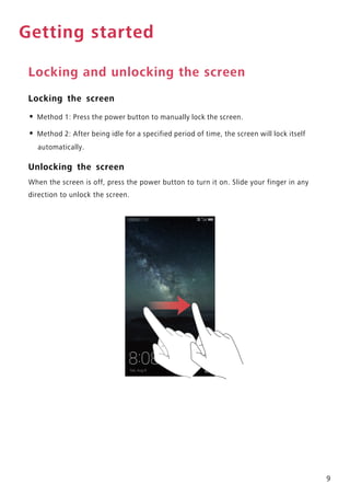 9
Getting started
Locking and unlocking the screen
Locking the screen
• Method 1: Press the power button to manually lock the screen.
• Method 2: After being idle for a specified period of time, the screen will lock itself
automatically.
Unlocking the screen
When the screen is off, press the power button to turn it on. Slide your finger in any
direction to unlock the screen.
 