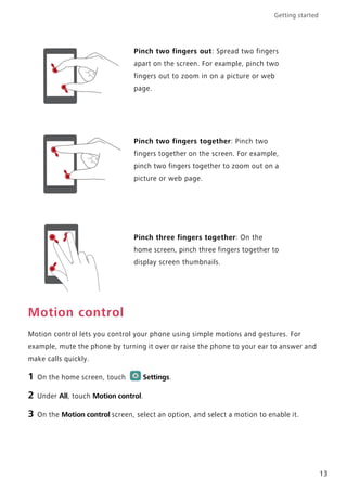 Getting started
13
Motion control
Motion control lets you control your phone using simple motions and gestures. For
example, mute the phone by turning it over or raise the phone to your ear to answer and
make calls quickly.
1 On the home screen, touch Settings.
2 Under All, touch Motion control.
3 On the Motion control screen, select an option, and select a motion to enable it.
Pinch two fingers out: Spread two fingers
apart on the screen. For example, pinch two
fingers out to zoom in on a picture or web
page.
Pinch two fingers together: Pinch two
fingers together on the screen. For example,
pinch two fingers together to zoom out on a
picture or web page.
Pinch three fingers together: On the
home screen, pinch three fingers together to
display screen thumbnails.
 