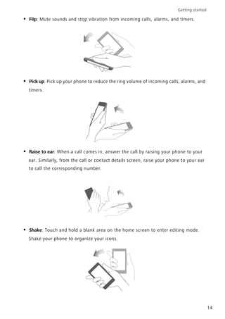 Getting started
14
• Flip: Mute sounds and stop vibration from incoming calls, alarms, and timers.
• Pick up: Pick up your phone to reduce the ring volume of incoming calls, alarms, and
timers.
• Raise to ear: When a call comes in, answer the call by raising your phone to your
ear. Similarly, from the call or contact details screen, raise your phone to your ear
to call the corresponding number.
• Shake: Touch and hold a blank area on the home screen to enter editing mode.
Shake your phone to organize your icons.
 