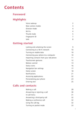 i
Contents
Foreword
Highlights
Voice wakeup 2
New camera modes 3
Director mode 4
Wi-Fi+ 4
Thumb mode 5
Fingerprint ID 7
Safe 8
Getting started
Locking and unlocking the screen 9
Connecting to a Wi-Fi network 10
Turning on mobile data 10
Connecting your phone to a computer 10
Importing contacts from your old phone 11
Touchscreen gestures 12
Motion control 13
Status icons 16
Navigation bar settings 17
Home screen 18
Notifications 21
Accessing applications 22
Personalizing your phone 23
Entering text 25
Calls and contacts
Making a call 28
Answering or rejecting a call 30
In-call menu 31
Answering a third-party call 32
Making a conference call 32
Using the call log 32
Turning on pocket mode 33
 