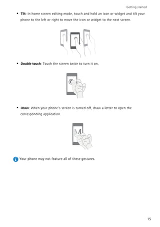 Getting started
15
• Tilt: In home screen editing mode, touch and hold an icon or widget and tilt your
phone to the left or right to move the icon or widget to the next screen.
• Double touch: Touch the screen twice to turn it on.
• Draw: When your phone's screen is turned off, draw a letter to open the
corresponding application.
Your phone may not feature all of these gestures.
 