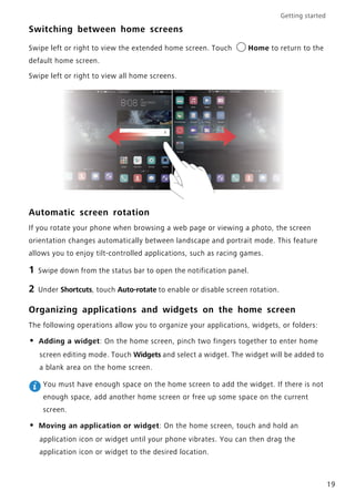 Getting started
19
Switching between home screens
Swipe left or right to view the extended home screen. Touch Home to return to the
default home screen.
Swipe left or right to view all home screens.
Automatic screen rotation
If you rotate your phone when browsing a web page or viewing a photo, the screen
orientation changes automatically between landscape and portrait mode. This feature
allows you to enjoy tilt-controlled applications, such as racing games.
1 Swipe down from the status bar to open the notification panel.
2 Under Shortcuts, touch Auto-rotate to enable or disable screen rotation.
Organizing applications and widgets on the home screen
The following operations allow you to organize your applications, widgets, or folders:
• Adding a widget: On the home screen, pinch two fingers together to enter home
screen editing mode. Touch Widgets and select a widget. The widget will be added to
a blank area on the home screen.
You must have enough space on the home screen to add the widget. If there is not
enough space, add another home screen or free up some space on the current
screen.
• Moving an application or widget: On the home screen, touch and hold an
application icon or widget until your phone vibrates. You can then drag the
application icon or widget to the desired location.
 