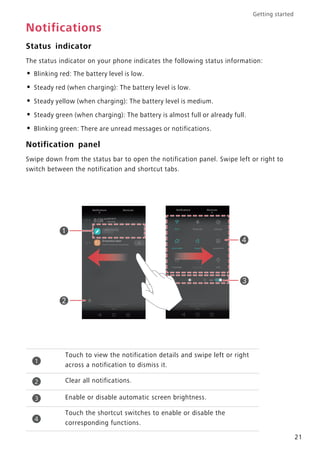 Getting started
21
Notifications
Status indicator
The status indicator on your phone indicates the following status information:
• Blinking red: The battery level is low.
• Steady red (when charging): The battery level is low.
• Steady yellow (when charging): The battery level is medium.
• Steady green (when charging): The battery is almost full or already full.
• Blinking green: There are unread messages or notifications.
Notification panel
Swipe down from the status bar to open the notification panel. Swipe left or right to
switch between the notification and shortcut tabs.
Touch to view the notification details and swipe left or right
across a notification to dismiss it.
Clear all notifications.
Enable or disable automatic screen brightness.
Touch the shortcut switches to enable or disable the
corresponding functions.
1
2
3
4
 