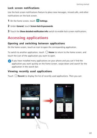 Getting started
22
Lock screen notifications
Use the lock screen notifications feature to place new messages, missed calls, and other
notifications on the lock screen.
1 On the home screen, touch Settings.
2 Under General, touch Screen lock & passwords.
3 Touch the Show detailed notification info switch to enable lock screen notifications.
Accessing applications
Opening and switching between applications
On the home screen, touch an icon to open the corresponding application.
To switch to another application, touch Home to return to the home screen, and
touch the icon of the application you want to open.
If you have installed many applications on your phone and you can't find the
application you want quickly on the home screen, swipe down and search for the
application in the search bar.
Viewing recently used applications
Touch Recent to display the list of recently used applications. Then you can:
 