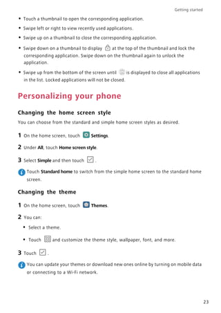 Getting started
23
• Touch a thumbnail to open the corresponding application.
• Swipe left or right to view recently used applications.
• Swipe up on a thumbnail to close the corresponding application.
• Swipe down on a thumbnail to display at the top of the thumbnail and lock the
corresponding application. Swipe down on the thumbnail again to unlock the
application.
• Swipe up from the bottom of the screen until is displayed to close all applications
in the list. Locked applications will not be closed.
Personalizing your phone
Changing the home screen style
You can choose from the standard and simple home screen styles as desired.
1 On the home screen, touch Settings.
2 Under All, touch Home screen style.
3 Select Simple and then touch .
Touch Standard home to switch from the simple home screen to the standard home
screen.
Changing the theme
1 On the home screen, touch Themes.
2 You can:
• Select a theme.
• Touch and customize the theme style, wallpaper, font, and more.
3 Touch .
You can update your themes or download new ones online by turning on mobile data
or connecting to a Wi-Fi network.
 