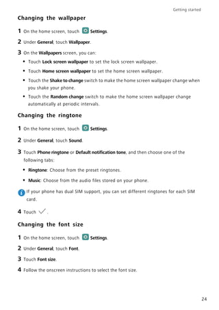 Getting started
24
Changing the wallpaper
1 On the home screen, touch Settings.
2 Under General, touch Wallpaper.
3 On the Wallpapers screen, you can:
• Touch Lock screen wallpaper to set the lock screen wallpaper.
• Touch Home screen wallpaper to set the home screen wallpaper.
• Touch the Shake to change switch to make the home screen wallpaper change when
you shake your phone.
• Touch the Random change switch to make the home screen wallpaper change
automatically at periodic intervals.
Changing the ringtone
1 On the home screen, touch Settings.
2 Under General, touch Sound.
3 Touch Phone ringtone or Default notification tone, and then choose one of the
following tabs:
• Ringtone: Choose from the preset ringtones.
• Music: Choose from the audio files stored on your phone.
If your phone has dual SIM support, you can set different ringtones for each SIM
card.
4 Touch .
Changing the font size
1 On the home screen, touch Settings.
2 Under General, touch Font.
3 Touch Font size.
4 Follow the onscreen instructions to select the font size.
 
