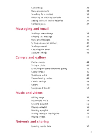 ii
Call settings 33
Managing contacts 34
Searching for a contact 35
Importing or exporting contacts 35
Adding a contact to your favorites 37
Contact groups 37
Messaging and email
Sending a text message 39
Replying to a message 39
Managing messages 40
Setting up an email account 41
Sending an email 42
Checking your email 42
Account settings 43
Camera and gallery
Capture screen 44
Taking a photo 45
Launching the camera from the gallery 45
Capture modes 45
Shooting a video 48
Video shooting modes 49
Camera settings 49
Gallery 49
Scanning a QR code 52
Music and videos
Adding songs 53
Listening to music 53
Creating a playlist 55
Playing a playlist 55
Deleting a playlist 55
Setting a song as the ringtone 55
Playing a video 56
Network and sharing
Enabling mobile data 57
 