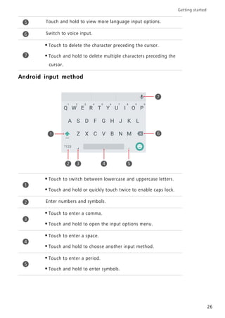 Getting started
26
Android input method
Touch and hold to view more language input options.
Switch to voice input.
•Touch to delete the character preceding the cursor.
•Touch and hold to delete multiple characters preceding the
cursor.
•Touch to switch between lowercase and uppercase letters.
•Touch and hold or quickly touch twice to enable caps lock.
Enter numbers and symbols.
•Touch to enter a comma.
•Touch and hold to open the input options menu.
•Touch to enter a space.
•Touch and hold to choose another input method.
•Touch to enter a period.
•Touch and hold to enter symbols.
5
6
7
1
2 3 4 5
7
6
1
2
3
4
5
 