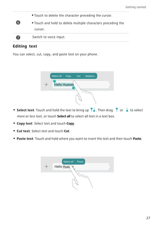 Getting started
27
Editing text
You can select, cut, copy, and paste text on your phone.
• Select text: Touch and hold the text to bring up . Then drag or to select
more or less text, or touch Select all to select all text in a text box.
• Copy text: Select text and touch Copy.
• Cut text: Select text and touch Cut.
• Paste text: Touch and hold where you want to insert the text and then touch Paste.
•Touch to delete the character preceding the cursor.
•Touch and hold to delete multiple characters preceding the
cursor.
Switch to voice input.
6
7
 