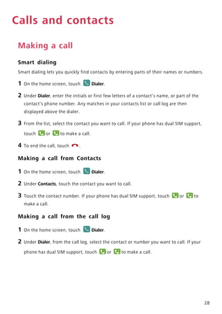 28
Calls and contacts
Making a call
Smart dialing
Smart dialing lets you quickly find contacts by entering parts of their names or numbers.
1 On the home screen, touch Dialer.
2 Under Dialer, enter the initials or first few letters of a contact's name, or part of the
contact's phone number. Any matches in your contacts list or call log are then
displayed above the dialer.
3 From the list, select the contact you want to call. If your phone has dual SIM support,
touch or to make a call.
4 To end the call, touch .
Making a call from Contacts
1 On the home screen, touch Dialer.
2 Under Contacts, touch the contact you want to call.
3 Touch the contact number. If your phone has dual SIM support, touch or to
make a call.
Making a call from the call log
1 On the home screen, touch Dialer.
2 Under Dialer, from the call log, select the contact or number you want to call. If your
phone has dual SIM support, touch or to make a call.
1 2
11 12
1 2
 