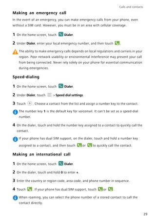 Calls and contacts
29
Making an emergency call
In the event of an emergency, you can make emergency calls from your phone, even
without a SIM card. However, you must be in an area with cellular coverage.
1 On the home screen, touch Dialer.
2 Under Dialer, enter your local emergency number, and then touch .
The ability to make emergency calls depends on local regulations and carriers in your
region. Poor network usability or environmental interference may prevent your call
from being connected. Never rely solely on your phone for essential communication
during emergencies.
Speed-dialing
1 On the home screen, touch Dialer.
2 Under Dialer, touch > Speed dial settings.
3 Touch . Choose a contact from the list and assign a number key to the contact.
The number key 1 is the default key for voicemail. It can't be set as a speed-dial
number.
4 On the dialer, touch and hold the number key assigned to a contact to quickly call the
contact.
If your phone has dual SIM support, on the dialer, touch and hold a number key
assigned to a contact, and then touch or to quickly call the contact.
Making an international call
1 On the home screen, touch Dialer.
2 On the dialer, touch and hold 0 to enter +.
3 Enter the country or region code, area code, and phone number in sequence.
4 Touch . If your phone has dual SIM support, touch or .
When roaming, you can select the phone number of a stored contact to call the
contact directly.
1 2
1 2
 