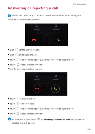 Calls and contacts
30
Answering or rejecting a call
When a call comes in, you can press the volume button to mute the ringtone.
When the screen is locked, you can:
• Drag right to answer the call.
• Drag left to reject the call.
• Touch to select a message or customize a message to reject the call.
• Touch to set a callback reminder.
When the screen is unlocked, you can:
• Touch to answer the call.
• Touch to reject the call.
• Touch to select a message or customize a message to reject the call.
• Touch to set a callback reminder.
On the dialer screen, touch > Call settings > Reject calls with SMS to edit the
message that will be sent.
 