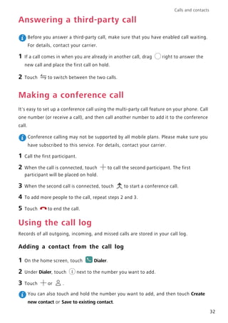 Calls and contacts
32
Answering a third-party call
Before you answer a third-party call, make sure that you have enabled call waiting.
For details, contact your carrier.
1 If a call comes in when you are already in another call, drag right to answer the
new call and place the first call on hold.
2 Touch to switch between the two calls.
Making a conference call
It's easy to set up a conference call using the multi-party call feature on your phone. Call
one number (or receive a call), and then call another number to add it to the conference
call.
Conference calling may not be supported by all mobile plans. Please make sure you
have subscribed to this service. For details, contact your carrier.
1 Call the first participant.
2 When the call is connected, touch to call the second participant. The first
participant will be placed on hold.
3 When the second call is connected, touch to start a conference call.
4 To add more people to the call, repeat steps 2 and 3.
5 Touch to end the call.
Using the call log
Records of all outgoing, incoming, and missed calls are stored in your call log.
Adding a contact from the call log
1 On the home screen, touch Dialer.
2 Under Dialer, touch next to the number you want to add.
3 Touch or .
You can also touch and hold the number you want to add, and then touch Create
new contact or Save to existing contact.
 