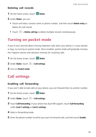 Calls and contacts
33
Deleting call records
1 On the home screen, touch Dialer.
2 Under Dialer, you can:
• Touch and hold a contact name or phone number, and then touch Delete entry to
delete the call record.
• Touch > Delete call log to delete multiple records simultaneously.
Turning on pocket mode
If you're ever worried about missing important calls when your phone is in your pocket
or bag, try turning on pocket mode. Once enabled, pocket mode will gradually increase
the ringtone volume and vibration intensity for incoming calls.
1 On the home screen, touch Dialer.
2 Under Dialer, touch > Call settings.
3 Turn on Pocket mode.
Call settings
Enabling call forwarding
If you aren't able to take calls on your phone, you can forward them to another number.
1 On the home screen, touch Dialer.
2 Under Dialer, touch > Call settings.
3 Touch Call forwarding. If your phone has dual SIM support, touch Call forwarding
under Card 1 settings or Card 2 settings.
4 Select a forwarding mode.
5 Enter the phone number to which you want to forward calls, and then touch Enable.
 