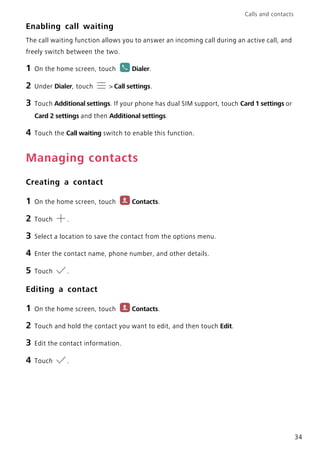 Calls and contacts
34
Enabling call waiting
The call waiting function allows you to answer an incoming call during an active call, and
freely switch between the two.
1 On the home screen, touch Dialer.
2 Under Dialer, touch > Call settings.
3 Touch Additional settings. If your phone has dual SIM support, touch Card 1 settings or
Card 2 settings and then Additional settings.
4 Touch the Call waiting switch to enable this function.
Managing contacts
Creating a contact
1 On the home screen, touch Contacts.
2 Touch .
3 Select a location to save the contact from the options menu.
4 Enter the contact name, phone number, and other details.
5 Touch .
Editing a contact
1 On the home screen, touch Contacts.
2 Touch and hold the contact you want to edit, and then touch Edit.
3 Edit the contact information.
4 Touch .
 