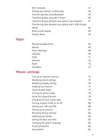 iii
Wi-Fi network 57
Sharing your phone's mobile data 58
Transferring data using Bluetooth 59
Transferring data using Wi-Fi Direct 60
Transferring data between your phone and computer 61
Transferring data between your phone and a USB storage
device 62
Multi-screen display 64
Huawei Beam 64
Apps
Managing applications 65
Backup 66
Phone Manager 68
Calendar 69
Clock 71
Weather 72
Notes 73
FM Radio 74
Phone settings
Turning on location services 75
Modifying sound settings 75
Modifying display settings 76
Enabling one-hand UI 77
Touch-disable mode 77
Turning on gloves mode 78
Using the suspend button 78
Changing the lock screen style 79
Turning airplane mode on or off 80
Setting your SIM card PIN 80
Setting up an account 81
Restoring factory settings 82
Updating your phone 82
Setting the date and time 83
Changing the system language 83
Privacy protection 84
Accessibility 85
 