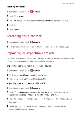 Calls and contacts
35
Deleting contacts
1 On the home screen, touch Contacts.
2 Touch > Delete.
3 Select the contacts you want to delete or touch Select all to select all contacts.
4 Touch .
5 Touch Delete.
Searching for a contact
1 On the home screen, touch Contacts.
2 Enter the contact name or initials. Matching contacts are displayed as you type.
Importing or exporting contacts
Your phone supports .vcf contact files. .vcf is a standard file format for storing contact
information, including names, addresses, and phone numbers.
Importing contacts from a storage device
1 On the home screen, touch Contacts.
2 Touch > Import/Export > Import from storage.
3 Select one or more .vcf files, and then touch OK.
Importing contacts from a SIM card
1 On the home screen, touch Contacts.
2 Touch > Import/Export > Import from SIM card. If your phone has dual SIM
support, you can choose whether to import from SIM 1 or SIM 2.
3 Select the contacts you want to import or touch Select all to select all contacts, and
then touch .
4 Choose the location to where you want to import contacts. Your phone will
automatically import the contacts.
 