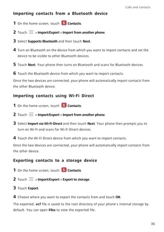 Calls and contacts
36
Importing contacts from a Bluetooth device
1 On the home screen, touch Contacts.
2 Touch > Import/Export > Import from another phone.
3 Select Supports Bluetooth and then touch Next.
4 Turn on Bluetooth on the device from which you want to import contacts and set the
device to be visible to other Bluetooth devices.
5 Touch Next. Your phone then turns on Bluetooth and scans for Bluetooth devices.
6 Touch the Bluetooth device from which you want to import contacts.
Once the two devices are connected, your phone will automatically import contacts from
the other Bluetooth device.
Importing contacts using Wi-Fi Direct
1 On the home screen, touch Contacts.
2 Touch > Import/Export > Import from another phone.
3 Select Import via Wi-Fi Direct and then touch Next. Your phone then prompts you to
turn on Wi-Fi and scans for Wi-Fi Direct devices.
4 Touch the Wi-Fi Direct device from which you want to import contacts.
Once the two devices are connected, your phone will automatically import contacts from
the other device.
Exporting contacts to a storage device
1 On the home screen, touch Contacts.
2 Touch > Import/Export > Export to storage.
3 Touch Export.
4 Choose where you want to export the contacts from and touch OK.
The exported .vcf file is saved to the root directory of your phone's internal storage by
default. You can open Files to view the exported file.
 