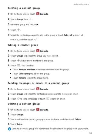 Calls and contacts
38
Creating a contact group
1 On the home screen, touch Contacts.
2 Touch Groups then .
3 Name the group and touch OK.
4 Touch .
5 Select the contacts you want to add to the group or touch Select all to select all
contacts, and then touch .
Editing a contact group
1 On the home screen, touch Contacts.
2 Touch Groups and select the group you want to edit.
3 Touch and add new members to the group.
4 Touch . You can then:
• Touch Remove members to remove members from the group.
• Touch Delete group to delete the group.
• Touch Rename to edit the group name.
Sending messages or emails to a contact group
1 On the home screen, touch Contacts.
2 Touch Groups and select the contact group you want to message or email.
3 Touch to send a message or touch to send an email.
Deleting a contact group
1 On the home screen, touch Contacts.
2 Touch Groups.
3 Touch and hold the contact group you want to delete, and then touch Delete.
4 Touch Delete.
Deleting a contact group will not remove the contacts in the group from your phone.
 