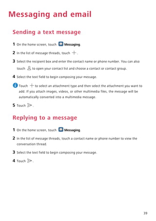 39
Messaging and email
Sending a text message
1 On the home screen, touch Messaging.
2 In the list of message threads, touch .
3 Select the recipient box and enter the contact name or phone number. You can also
touch to open your contact list and choose a contact or contact group.
4 Select the text field to begin composing your message.
Touch to select an attachment type and then select the attachment you want to
add. If you attach images, videos, or other multimedia files, the message will be
automatically converted into a multimedia message.
5 Touch .
Replying to a message
1 On the home screen, touch Messaging.
2 In the list of message threads, touch a contact name or phone number to view the
conversation thread.
3 Select the text field to begin composing your message.
4 Touch .
 