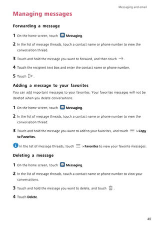 Messaging and email
40
Managing messages
Forwarding a message
1 On the home screen, touch Messaging.
2 In the list of message threads, touch a contact name or phone number to view the
conversation thread.
3 Touch and hold the message you want to forward, and then touch .
4 Touch the recipient text box and enter the contact name or phone number.
5 Touch .
Adding a message to your favorites
You can add important messages to your favorites. Your favorites messages will not be
deleted when you delete conversations.
1 On the home screen, touch Messaging.
2 In the list of message threads, touch a contact name or phone number to view the
conversation thread.
3 Touch and hold the message you want to add to your favorites, and touch > Copy
to Favorites.
In the list of message threads, touch > Favorites to view your favorite messages.
Deleting a message
1 On the home screen, touch Messaging.
2 In the list of message threads, touch a contact name or phone number to view your
conversations.
3 Touch and hold the message you want to delete, and touch .
4 Touch Delete.
 