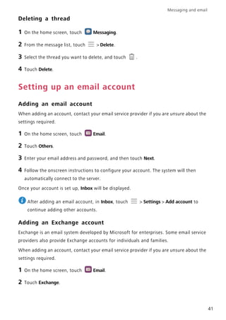 Messaging and email
41
Deleting a thread
1 On the home screen, touch Messaging.
2 From the message list, touch > Delete.
3 Select the thread you want to delete, and touch .
4 Touch Delete.
Setting up an email account
Adding an email account
When adding an account, contact your email service provider if you are unsure about the
settings required.
1 On the home screen, touch Email.
2 Touch Others.
3 Enter your email address and password, and then touch Next.
4 Follow the onscreen instructions to configure your account. The system will then
automatically connect to the server.
Once your account is set up, Inbox will be displayed.
After adding an email account, in Inbox, touch > Settings > Add account to
continue adding other accounts.
Adding an Exchange account
Exchange is an email system developed by Microsoft for enterprises. Some email service
providers also provide Exchange accounts for individuals and families.
When adding an account, contact your email service provider if you are unsure about the
settings required.
1 On the home screen, touch Email.
2 Touch Exchange.
 