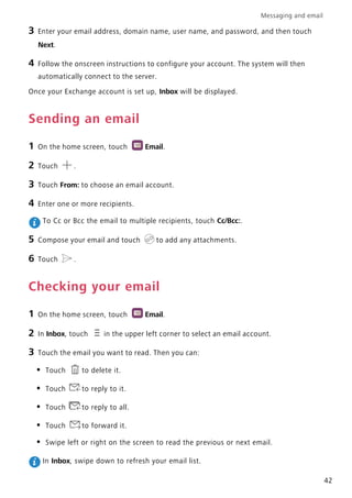 Messaging and email
42
3 Enter your email address, domain name, user name, and password, and then touch
Next.
4 Follow the onscreen instructions to configure your account. The system will then
automatically connect to the server.
Once your Exchange account is set up, Inbox will be displayed.
Sending an email
1 On the home screen, touch Email.
2 Touch .
3 Touch From: to choose an email account.
4 Enter one or more recipients.
To Cc or Bcc the email to multiple recipients, touch Cc/Bcc:.
5 Compose your email and touch to add any attachments.
6 Touch .
Checking your email
1 On the home screen, touch Email.
2 In Inbox, touch in the upper left corner to select an email account.
3 Touch the email you want to read. Then you can:
• Touch to delete it.
• Touch to reply to it.
• Touch to reply to all.
• Touch to forward it.
• Swipe left or right on the screen to read the previous or next email.
In Inbox, swipe down to refresh your email list.
 