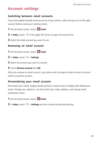 Messaging and email
43
Account settings
Switching between email accounts
If you have added multiple email accounts on your phone, make sure you are on the right
account before viewing or sending emails.
1 On the home screen, touch Email.
2 In Inbox, touch in the upper left corner to open the account list.
3 Select the email account you want to use.
Removing an email account
1 On the home screen, touch Email.
2 In Inbox, touch > Settings.
3 Select the account you want to remove.
4 Touch Remove account then OK.
After you remove an email account, your phone will no longer be able to send or receive
emails using that account.
Personalizing your email account
Personalize your inbox: display contact pictures, choose what to display after deleting an
email, change your signature, set how often your inbox updates, and change email
notification tones.
1 On the home screen, touch Email.
2 In Inbox, touch > Settings and then choose the desired settings.
 