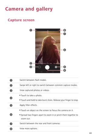 44
Camera and gallery
Capture screen
Switch between flash modes.
Swipe left or right to switch between common capture modes.
View captured photos or videos.
•Touch to take a photo.
•Touch and hold to take burst shots. Release your finger to stop.
Apply filter effects.
•Touch an object on the screen to focus the camera on it.
•Spread two fingers apart to zoom in or pinch them together to
zoom out.
Switch between the rear and front cameras.
View more options.
1
2
3
4
5
6
7
8
 