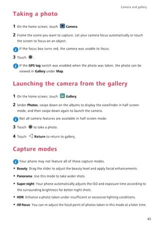 Camera and gallery
45
Taking a photo
1 On the home screen, touch Camera.
2 Frame the scene you want to capture. Let your camera focus automatically or touch
the screen to focus on an object.
If the focus box turns red, the camera was unable to focus.
3 Touch .
If the GPS tag switch was enabled when the photo was taken, the photo can be
viewed in Gallery under Map.
Launching the camera from the gallery
1 On the home screen, touch Gallery.
2 Under Photos, swipe down on the albums to display the viewfinder in half screen
mode, and then swipe down again to launch the camera.
Not all camera features are available in half screen mode.
3 Touch to take a photo.
4 Touch Return to return to gallery.
Capture modes
Your phone may not feature all of these capture modes.
• Beauty: Drag the slider to adjust the beauty level and apply facial enhancements.
• Panorama: Use this mode to take wider shots.
• Super night: Your phone automatically adjusts the ISO and exposure time according to
the surrounding brightness for better night shots.
• HDR: Enhance a photo taken under insufficient or excessive lighting conditions.
• All-focus: You can re-adjust the focal point of photos taken in this mode at a later time.
 