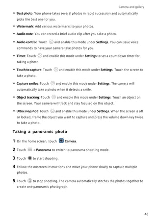 Camera and gallery
46
• Best photo: Your phone takes several photos in rapid succession and automatically
picks the best one for you.
• Watermark: Add various watermarks to your photos.
• Audio note: You can record a brief audio clip after you take a photo.
• Audio control: Touch and enable this mode under Settings. You can issue voice
commands to have your camera take photos for you.
• Timer: Touch and enable this mode under Settings to set a countdown timer for
taking a photo.
• Touch to capture: Touch and enable this mode under Settings. Touch the screen to
take a photo.
• Capture smiles: Touch and enable this mode under Settings. The camera will
automatically take a photo when it detects a smile.
• Object tracking: Touch and enable this mode under Settings. Touch an object on
the screen. Your camera will track and stay focused on this object.
• Ultra snapshot: Touch and enable this mode under Settings. When the screen is off
or locked, frame the object you want to capture and press the volume down key twice
to take a photo.
Taking a panoramic photo
1 On the home screen, touch Camera.
2 Touch > Panorama to switch to panorama shooting mode.
3 Touch to start shooting.
4 Follow the onscreen instructions and move your phone slowly to capture multiple
photos.
5 Touch to stop shooting. The camera automatically stitches the photos together to
create one panoramic photograph.
 