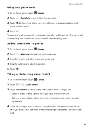 Camera and gallery
47
Using best photo mode
1 On the home screen, touch Camera.
2 Touch > Best photo to switch to best photo mode.
3 Touch to shoot. Your phone takes several photos in a row and automatically
selects the best photo.
4 Touch .
You can also scroll through the photos taken and select a different one. The phone will
automatically save the selected photo and delete the remaining ones.
Adding watermarks to photos
1 On the home screen, touch Camera.
2 Touch > Watermark to switch to watermark mode.
3 Swipe left or right and select the desired watermark.
4 Drag the watermark to adjust its position.
5 Touch .
Taking a photo using audio control
1 On the home screen, touch Camera.
2 Touch > > Audio control.
3 Touch Audio control to switch to the audio control mode. Then you can:
• Get your phone to take a photo when you issue a voice command.
• Get your phone to take a photo when the surrounding noise reaches a certain
decibel level.
4 Frame the scene you want to capture. Your phone will take a photo automatically
when you issue a voice command or the surrounding noise reaches a certain decibel
level.
 