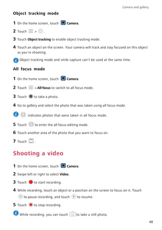 Camera and gallery
48
Object tracking mode
1 On the home screen, touch Camera.
2 Touch > .
3 Touch Object tracking to enable object tracking mode.
4 Touch an object on the screen. Your camera will track and stay focused on this object
as you're shooting.
Object tracking mode and smile capture can't be used at the same time.
All focus mode
1 On the home screen, touch Camera.
2 Touch > All-focus to switch to all focus mode.
3 Touch to take a photo.
4 Go to gallery and select the photo that was taken using all focus mode.
indicates photos that were taken in all focus mode.
5 Touch to enter the all focus editing mode.
6 Touch another area of the photo that you want to focus on.
7 Touch .
Shooting a video
1 On the home screen, touch Camera.
2 Swipe left or right to select Video.
3 Touch to start recording.
4 While recording, touch an object or a position on the screen to focus on it. Touch
to pause recording, and touch to resume.
5 Touch to stop recording.
While recording, you can touch to take a still photo.
 