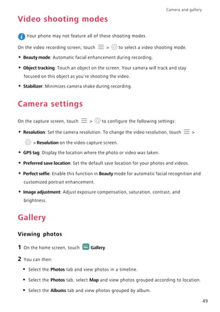 Camera and gallery
49
Video shooting modes
Your phone may not feature all of these shooting modes.
On the video recording screen, touch > to select a video shooting mode.
• Beauty mode: Automatic facial enhancement during recording.
• Object tracking: Touch an object on the screen. Your camera will track and stay
focused on this object as you're shooting the video.
• Stabilizer: Minimizes camera shake during recording.
Camera settings
On the capture screen, touch > to configure the following settings:
• Resolution: Set the camera resolution. To change the video resolution, touch >
> Resolution on the video capture screen.
• GPS tag: Display the location where the photo or video was taken.
• Preferred save location: Set the default save location for your photos and videos.
• Perfect selfie: Enable this function in Beauty mode for automatic facial recognition and
customized portrait enhancement.
• Image adjustment: Adjust exposure compensation, saturation, contrast, and
brightness.
Gallery
Viewing photos
1 On the home screen, touch Gallery.
2 You can then:
• Select the Photos tab and view photos in a timeline.
• Select the Photos tab, select Map and view photos grouped according to location.
• Select the Albums tab and view photos grouped by album.
 