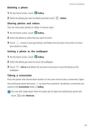 Camera and gallery
51
Deleting a photo
1 On the home screen, touch Gallery.
2 Select the photo you want to delete and then touch > Delete.
Sharing photos and videos
You can share your photos or videos in various ways.
1 On the home screen, touch Gallery.
2 Select the photo or video that you want to share.
3 Touch , choose a sharing method, and follow the onscreen instructions to share
your photo or video.
Setting a photo as the wallpaper
1 On the home screen, touch Gallery.
2 Select the photo you want to set as the wallpaper.
3 Touch > Set as and follow the onscreen instructions to set the photo as the
wallpaper.
Taking a screenshot
Press the power and volume down buttons at the same time to take a screenshot. Open
the notification panel and touch to share the screenshot. By default, screenshots are
saved to the Screenshots folder in Gallery.
You can also swipe down from the status bar to open the notification panel and
touch under Shortcuts.
 