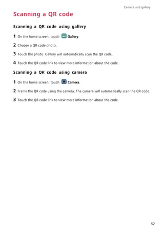 Camera and gallery
52
Scanning a QR code
Scanning a QR code using gallery
1 On the home screen, touch Gallery.
2 Choose a QR code photo.
3 Touch the photo. Gallery will automatically scan the QR code.
4 Touch the QR code link to view more information about the code.
Scanning a QR code using camera
1 On the home screen, touch Camera.
2 Frame the QR code using the camera. The camera will automatically scan the QR code.
3 Touch the QR code link to view more information about the code.
 