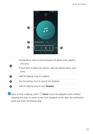 Music and videos
54
When a song is playing, touch Home to exit the playback screen without
stopping the song. To return to the music playback screen, open the notification
panel and touch the playing song.
•Swipe left or right to switch between the album cover, playlist,
and lyrics.
•Touch here to adjust the volume, open the options menu, and
more.
Add the playing song to a playlist.
Use the buttons here to control the playback.
Add the playing song to your Favorites.
1
2
3 4
1
2
3
4
 